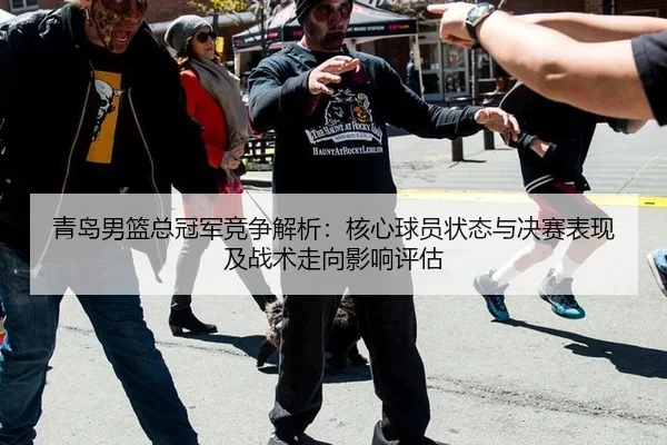 青岛男篮总冠军竞争解析：核心球员状态与决赛表现及战术走向影响评估